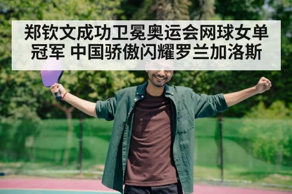 郑钦文成功卫冕奥运会网球女单冠军 中国骄傲闪耀罗兰加洛斯